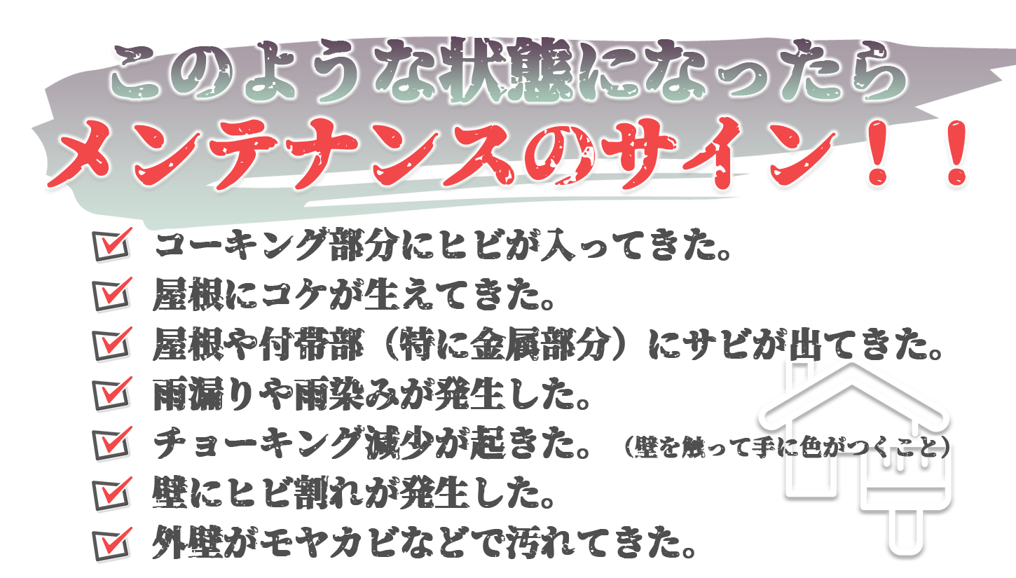 このような状態になったらメンテナンスのサイン！ ・コーキング部分にヒビが入ってきた。 ・屋根にコケが生えてきた。 ・屋根や付帯部（特に金属部分）にサビが出てきた。 ・雨漏りや雨染みが発生した。 ・チョーキング現象がおきた。 ・壁にひび割れが発生した。 ・外壁が藻やカビで汚れてきた。